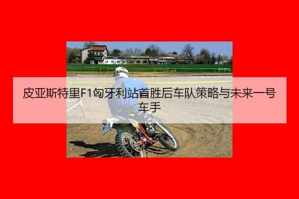 皮亚斯特里F1匈牙利站首胜后车队策略与未来一号车手